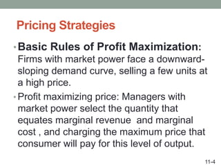 Pricing Strategies
•Basic Rules of Profit Maximization:
Firms with market power face a downward-
sloping demand curve, selling a few units at
a high price.
• Profit maximizing price: Managers with
market power select the quantity that
equates marginal revenue and marginal
cost , and charging the maximum price that
consumer will pay for this level of output.
11-4
 