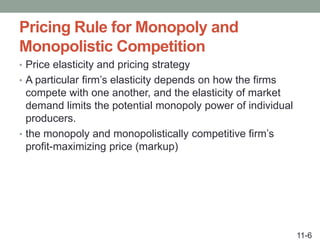 Pricing Rule for Monopoly and
Monopolistic Competition
• Price elasticity and pricing strategy
• A particular firm’s elasticity depends on how the firms
compete with one another, and the elasticity of market
demand limits the potential monopoly power of individual
producers.
• the monopoly and monopolistically competitive firm’s
profit-maximizing price (markup)
11-6
 