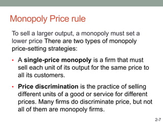 Monopoly Price rule
To sell a larger output, a monopoly must set a
lower price There are two types of monopoly
price-setting strategies:
• A single-price monopoly is a firm that must
sell each unit of its output for the same price to
all its customers.
• Price discrimination is the practice of selling
different units of a good or service for different
prices. Many firms do discriminate price, but not
all of them are monopoly firms.
2-7
 