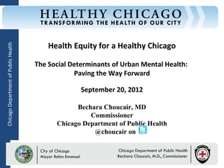 Health Equity for a Healthy Chicago
Chicago Department of Public Health




                                      The Social Determinants of Urban Mental Health:
                                                  Paving the Way Forward

                                                        September 20, 2012

                                                    Bechara Choucair, MD
                                                        Commissioner
                                              Chicago Department of Public Health
                                                         @choucair on

                                         Rahm Emanuel                        Bechara Choucair, MD
                                         Mayor                               Commissioner
 