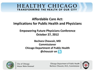 Affordable Care Act:
Chicago Department of Public Health




                                      Implications for Public Health and Physicians
                                          Empowering Future Physicians Conference
                                                    October 27, 2012

                                                       Bechara Choucair, MD
                                                          Commissioner
                                                Chicago Department of Public Health
                                                           @choucair on



                                          Rahm Emanuel                          Bechara Choucair, MD
                                          Mayor                                 Commissioner
 