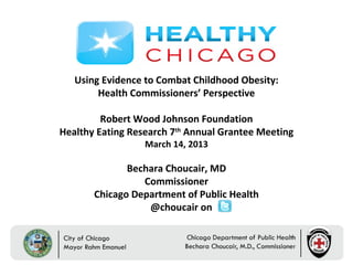 Using Evidence to Combat Childhood Obesity:
        Health Commissioners’ Perspective

         Robert Wood Johnson Foundation
Healthy Eating Research 7th Annual Grantee Meeting
                  March 14, 2013

              Bechara Choucair, MD
                 Commissioner
       Chicago Department of Public Health
                  @choucair on
 