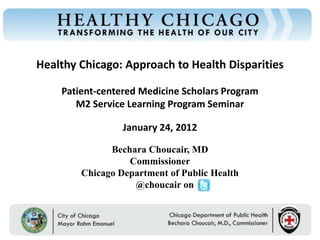 Healthy Chicago: Approach to Health Disparities
Chicago Department of Public Health




                                          Patient-centered Medicine Scholars Program
                                             M2 Service Learning Program Seminar

                                                          January 24, 2012

                                                      Bechara Choucair, MD
                                                          Commissioner
                                                Chicago Department of Public Health
                                                           @choucair on


                                           Rahm Emanuel                        Bechara Choucair, MD
                                           Mayor                               Commissioner
 