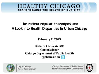 Chicago Department of Public Health




                                           The Patient Population Symposium:
                                      A Look into Health Disparities In Urban Chicago

                                                          February 2, 2013

                                                      Bechara Choucair, MD
                                                          Commissioner
                                                Chicago Department of Public Health
                                                           @choucair on


                                           Rahm Emanuel                        Bechara Choucair, MD
                                           Mayor                               Commissioner
 