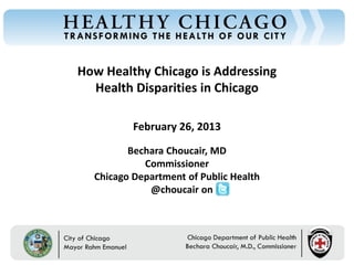 How Healthy Chicago is Addressing
Chicago Department of Public Health




                                         Health Disparities in Chicago

                                                     February 26, 2013

                                                   Bechara Choucair, MD
                                                      Commissioner
                                            Chicago Department of Public Health
                                                       @choucair on



                                      Rahm Emanuel                          Bechara Choucair, MD
                                      Mayor                                 Commissioner
 
