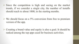  Since the competition is high and seeing on the market
trends, if we consider a single city, the number of installs
should reach to about 1000, in the starting months.
 We should focus on a 5% conversion from free to premium
version of the app.
 Creating a brand value and equity is also a goal. It should be
ranked among the top apps used for business activities.
 