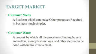 TARGET MARKET
• Customer Needs
A Platform which can make Other processes Required
in business much simpler.
• Customer Wants
A process by which all the processes (Finding buyers
and sellers, money transactions, and other steps) can be
done without his involvement.
 
