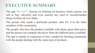 EXECUTIVE SUMMARY
The app “BechDe”, focuses on forming on business where anyone can
sell or buy, advertise and even auction any used or second-handed
things to/from all over India.
The person who needs a particular product, asks for it to the other
members of the community.
The people who have the product available with them, quote their price,
and the person can compare the prices from the different price available.
The app is mainly to expansion of one‘s market by forming community
with the people dealing with the same type of products.
 