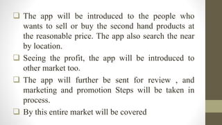  The app will be introduced to the people who
wants to sell or buy the second hand products at
the reasonable price. The app also search the near
by location.
 Seeing the profit, the app will be introduced to
other market too.
 The app will further be sent for review , and
marketing and promotion Steps will be taken in
process.
 By this entire market will be covered
 