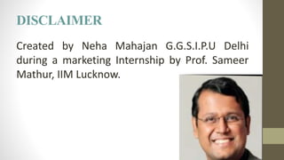 DISCLAIMER
Created by Neha Mahajan G.G.S.I.P.U Delhi
during a marketing Internship by Prof. Sameer
Mathur, IIM Lucknow.
 