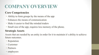 COMPANY OVERVIEW
Core Competencies
• Ability to form groups by the means of the app
• Enhances the means of communication
• Make it easier to find like minded traders
• Small size of the app, requires less memory of the phone.
Strategic Assets
Assets that are needed by an entity in order for it to maintain it‘s ability to achieve
future outcomes.
• Reputation
• Customer
• Partners
• employees
 