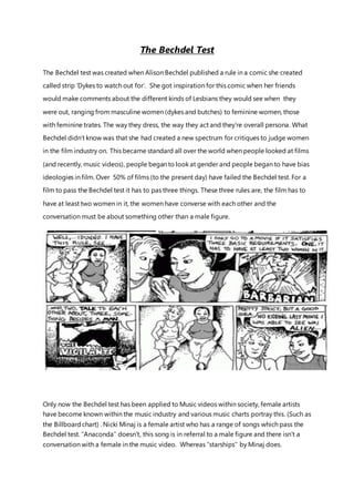The Bechdel Test
The Bechdel test was created when Alison Bechdel published a rule in a comic she created
called strip ‘Dykes to watch out for’. She got inspiration for this comic when her friends
would make comments about the different kinds of Lesbians they would see when they
were out, ranging from masculine women (dykes and butches) to feminine women, those
with feminine trates. The way they dress, the way they act and they’re overall persona. What
Bechdel didn’t know was that she had created a new spectrum for critiques to judge women
in the film industry on. This became standard all over the world when people looked at films
(and recently, music videos), people began to look at gender and people began to have bias
ideologies in film. Over 50% of films (to the present day) have failed the Bechdel test. For a
film to pass the Bechdel test it has to pas three things. These three rules are, the film has to
have at least two women in it, the women have converse with each other and the
conversation must be about something other than a male figure.
Only now the Bechdel test has been applied to Music videos within society, female artists
have become known within the music industry and various music charts portray this. (Such as
the Billboardchart) . Nicki Minaj is a female artist who has a range of songs which pass the
Bechdel test. ‘’Anaconda’’ doesn’t, this song is in referral to a male figure and there isn’t a
conversation with a female in the music video. Whereas ‘’starships’’ by Minaj does.
 