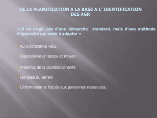 DE LA PLANIFICATION A LA BASE A L’ IDENTIFICATION
DES AGR
« Il ne s’agit pas d’une démarche standard, mais d’une méthode
d’approche qui reste à adapter »
 Au circonstance vécu
 Disponibilité en temps et moyen
 Présence de la pluridisciplinarité
Les biais du terrain
 L’information et l’accès aux personnes ressources.
 