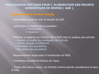 PROCEDURIER PRATIQUE POUR L’ ELABORATION DES PROJETS
GENERATEURS DE REVENU ( AGR ).
1.Diagnostic de la situation actuelle.
 Potentialités du terroir pour la réussite du AGR
 Savoir faire et pratique de la population
• Traditionnelle
• Moderne
 Présence ou absence de l’activité liée à l’AGR dans le système des activités
•
•
•
•
Nombre et qualité des pratiquants de l’activité.
Revenu dégagé actuellement.
Motivation des populations.
Perception des populations
 Bouleversement social suite à l’introduction de l’AGR.
 Contraintes actuelles et facteurs de risque.
 Enjeux des acteurs autour de l’activité comme exercée
le futur.
actuellement et dans
 