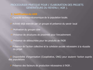 PROCEDURIER PRATIQUE POUR L’ ELABORATION DES PROJETS
GENERATEURS DU REVENU ( AGR ).
2. Justification du AGR
 Capacité technico-économique de la population locale.
 Activité déjà exercée par un groupe et présence du savoir local
 Motivation du groupe cible
 Présence de structures de proximité pour l’encadrement
 Présence de débouchées pour les produits de l’AGR
 Présence de l’action collective et la cohésion sociale nécessaire
du projet
à la réussite
 Disponibilité d’organisation (Coopérative, ONG) pour soutenir l’action auprès
des populations
 Présence des facteurs de production nécessaires à l’AGR .
 