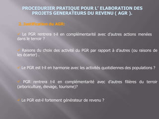 PROCEDURIER PRATIQUE POUR L’ ELABORATION DES
PROJETS GENERATEURS DU REVENU ( AGR ).
2. Justification du AGR:
 Le PGR rentrera
dans le terroir ?
t-il en complémentarité avec d’autres actions menées
 Raisons du choix
les écarter) .
des activité du PGR par rapport à d’autres (ou raisons de
 Le PGR est t-il en harmonie avec les activités quotidiennes des populations ?
 PGR rentrera t-il en complémentarité avec d’autres filières du terroir
(arboriculture, élevage, tourisme)?
 Le PGR est-il fortement générateur de revenu ?
 