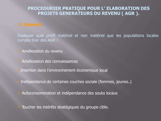 PROCEDURIER PRATIQUE POUR L’ ELABORATION DES
PROJETS GENERATEURS DU REVENU ( AGR ).
3. Objectifs
Expliquer quel profil matériel et non matériel que
compte tirer des AGR :
les populations locales
 Amélioration du revenu
 Amélioration des connaissances
 Insertion dans l’environnement économique local
 Indépendance de certaines couches sociale (femmes, jeunes..)
 Autoconsommation et indépendance des souks locaux
 Toucher les intérêts stratégiques du groupe cible.
 