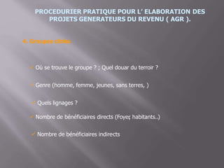 PROCEDURIER PRATIQUE POUR L’ ELABORATION DES
PROJETS GENERATEURS DU REVENU ( AGR ).
4. Groupes cibles
 Où se trouve le groupe ? ; Quel douar du terroir ?
 Genre (homme, femme, jeunes, sans terres, )
 Quels lignages ?
 Nombre de bénéficiaires directs (Foyer, habitants..)
 Nombre de bénéficiaires indire.cts
 