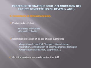 PROCEDURIER PRATIQUE POUR L’ ELABORATION DES
PROJETS GENERATEURS DU REVENU ( AGR ).
5. Consistance et dimensionnement.
Modalités d’exécution
•Conduite individuelle
•Conduite collective
 Description de l’action et de ses phases éventuelles
•Acquisition du matériel, Transport, Main d’œuvre,…
•Formation, sensibilisation et accompagnement technique.
•Organisation (Association, coopérative…)
 Identification des acteurs redynamisant les AGR
 