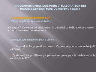 PROCEDURIER PRATIQUE POUR L’ ELABORATION DES
PROJETS GENERATEURS DU REVENU ( AGR )
7. Facteurs de durabilité des AGR
Facteurs négatifs (risques ou obstacles) :
•
•
Pratiques frauduleuses qui entacheront la crédibilité dd
Concurrence avec d’autres acteurs
l’AGR et ses promoteurs
Deux questions fondamentales se posent :
 La façon dont les populations
escompté. ?
compte s’y prendre pour atteindre l’objectif
 Quels sont les problèmes qui
viabilité du AGR ?
peuvent se poser pour la réalisation et la
 