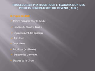 PROCEDURIER PRATIQUE POUR L’ ELABORATION DES
PROJETS GENERATEURS DU REVENU ( AGR )
8. Types de AGR
 Jardins potagers pour la famille
 Elevage du poulet « Baldi »
 Engraissement des agneaux
 Apiculture
 Cuniculture
 Aviculture (améliorée)
 Elevage des chevrettes
 Elevage de la Dinde
 