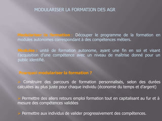 MODULARISER LA FORMATION DES AGR
Modulariser la formation : Découper le programme de la formation en
modules autonomes correspondant à des compétences métiers.
Modules : unité de formation autonome, ayant une fin en soi et visant
l’acquisition d’une compétence avec un niveau de maîtrise donné pour un
public identifié.
Pourquoi modulariser la formation ?
 Construire des parcours de formation personnalisés, selon des durées
calculées au plus juste pour chaque individu (économie du temps et d’argent)
 Permettre des allers retours emploi formation tout en capitalisant au fur et à
mesure des compétences validées
 Permettre aux individus de valider progressivement des compétences.
 