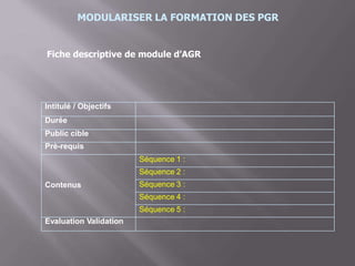MODULARISER LA FORMATION DES PGR
Fiche descriptive de module d’AGR
Intitulé / Objectifs
Durée
Public cible
Prè-requis
Contenus
Séquence 1 :
Séquence 2 :
Séquence 3 :
Séquence 4 :
Séquence 5 :
Evaluation Validation
 