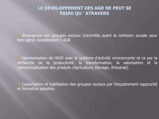 LE DEVELOPPEMENT DES AGR NE PEUT SE
FAIRE QU ’ ATRAVERS
1. Emergence des groupes sociaux
faire gérer durablement l’ AGR
d’activités ayant la cohésion sociale pour
2. Harmonisation de l’AGR avec le système d’activité environnante et ce par la
recherche de la productivité, la transformation, la valorisation et la
commercialisation des produits (Agriculture, Elevage, Artisanat).
3. Capacitation et habilitation des groupes sociaux par l’encadrement rapproché
et formation adaptée.
 