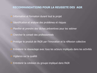 RECOMMANDATIONS POUR LA REUSSITE DES AGR
 Information et formation durant tout le projet
Identification et analyse des problèmes et risques
 Planifier et prendre des tâches préventives pour les estimer
 Chercher le conseil des professionnels
 Protéger le produit de l’AGR par l’innovation et la réflexion collective
 Entretenir le réseautage avec tous les acteurs impliqués dans les activités
 Vigilance sur la qualité
Entretenir la cohésion du groupe impliqué dans l’AGR
 