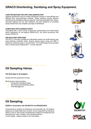 GRACO Disinfecting, Sanitizing and Spray Equipment.
A BETTER METHOD FOR APPLYING DISINFECTANT
Applying disinfectant using an airless disinfectant sprayer is more efficient and
effective than spray-and-wipe methods. Airless sprayers provide effective
disinfecting by completely coating surfaces to meet required dwell times. Spray-
and-wipe methods are not only inefficient, but also ineffective at providing
proper dwell times and complete coverage of disinfectant.
COMPATIBLE WITH DISINFECTANTS
Compatible with a wide variety of Approved alcohol-based and water-based
active ingredients for use against SARS-CoV-2, the novel coronavirus that
causes COVID-19.
AIRLESS PAINT SPRAYERS
The GX 21 is the fast, portable and affordable solution for small finishing jobs
every finishing contractor faces. Graco's proven piston pump and RAC X
SwitchTip quickly lay down a smooth finish. The ProXChange Pump provides
fast on-the-job pump replacement – no tools required.
Oil Sampling Valves.
The first step in oil analysis
Sample with the equipment running.
Minimize time spent sampling
 Pressurized Sampling Valves
 Non-Pressurized Sampling Valves
 Fluid Management
Oil Sampling.
ESSEX in association with OILWATCH and WEARCHECK
Comprehensive analysis of transformer and lubricating oils. Oil analysis
allows you to easily determine condition of your equipment by looking at
what’s in the oil. We provide comprehensive analysis of transformer and
lubricating oils, fuels, coolants, and industrial products.
Ts & Cs apply – please contact us for more detail.
 
