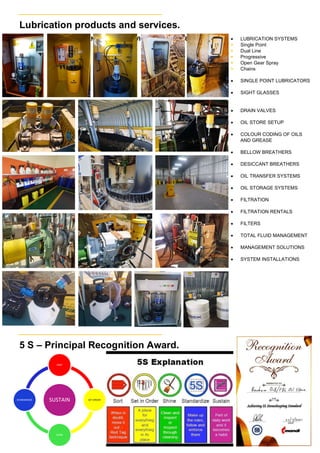 RENTAL AND SERVICE OPTIONS ARE AVAILABLE
SUSTAIN
SORT
SET ORDER
SHINE
STANDARDIZE
Lubrication products and services.
5 S – Principal Recognition Award.
 LUBRICATION SYSTEMS
 Single Point
 Dual Line
 Progressive
 Open Gear Spray
 Chains
 SINGLE POINT LUBRICATORS
 SIGHT GLASSES
 DRAIN VALVES
 OIL STORE SETUP
 COLOUR CODING OF OILS
AND GREASE
 BELLOW BREATHERS
 DESICCANT BREATHERS
 OIL TRANSFER SYSTEMS
 OIL STORAGE SYSTEMS
 FILTRATION
 FILTRATION RENTALS
 FILTERS
 TOTAL FLUID MANAGEMENT
 MANAGEMENT SOLUTIONS
 SYSTEM INSTALLATIONS
 