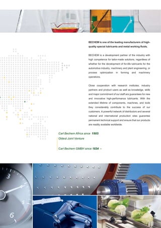 BECHEM is one of the leading manufacturers of high-
quality special lubricants and metal working fluids.
BECHEM is a development partner of the industry with
high competence for tailor-made solutions, regardless of
whether for the development of for-life lubricants for the
automotive industry, machinery and plant engineering, or
process optimization in forming and machinery
operations.
Close cooperation with research institutes, industry
partners and product users as well as knowledge, skills
and major commitment of our staff are guarantees for new
and innovative high-performance lubricants. With the
extended lifetime of components, machines, and tools
they considerably contribute to the success of our
customers. A powerful network of distributors and several
national and international production sites guarantee
permanent technical support and ensure that our products
are readily available worldwide.
Carl Bechem Africa since 1985
Oldest Joint Venture
Carl Bechem GMBH since 1834 –
 