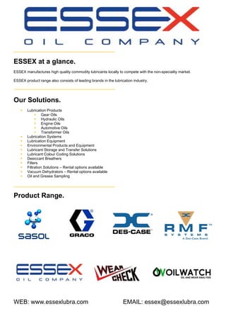 ESSEX at a glance.
ESSEX manufactures high quality commodity lubricants locally to compete with the non-speciality market.
ESSEX product range also consists of leading brands in the lubrication industry.
Our Solutions.
 Lubrication Products
 Gear Oils
 Hydraulic Oils
 Engine Oils
 Automotive Oils
 Transformer Oils
 Lubrication Systems
 Lubrication Equipment
 Environmental Products and Equipment
 Lubricant Storage and Transfer Solutions
 Lubricant Colour Coding Solutions
 Desiccant Breathers
 Filters
 Filtration Solutions – Rental options available
 Vacuum Dehydrators – Rental options available
 Oil and Grease Sampling
Product Range.
WEB: www.essexlubra.com EMAIL: essex@essexlubra.com
 