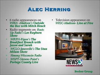 Alec Herring  6 radio appearances on  WIBA -Madison’s  Outside the Box with Mitch Henck Radio segments on:  Roots Up Radio’s  Lee Rayburn Show WRPN-Ripon’s  The Breakfast Brunch with Jason and Sarah WCLO-Janesville’s  The Stan Milam Show Hmong Wisconsin Radio WSPT-Stevens Point’s  Portage County Live  Television appearance on  WISC-Madison-   Live at Five 