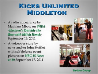 Kicks Unlimited Middleton  A radio appearance by Mathiam Mbow on  WIBA -Madison’s  Outside the Box with Mitch Henck -September 16, 2011 A voiceover story by news anchor John Stofflet with self defense event pictures on  NBC 15 News at 10 -September 17, 2011  