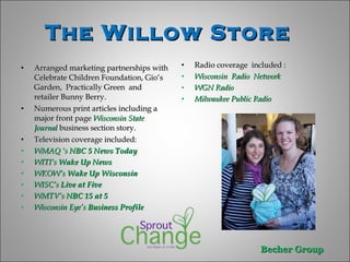 The Willow Store  Arranged marketing partnerships with Celebrate Children Foundation, Gio’s Garden,  Practically Green  and  retailer Bunny Berry.  Numerous print articles including a major front page  Wisconsin State Journal  business section story.  Television coverage included:  WMAQ ‘s  NBC 5 News Today WITI’s  Wake Up News WKOW’s  Wake Up Wisconsin   WISC’s  Live at Five WMTV’s  NBC 15 at 5  Wisconsin Eye’s  Business Profile  Radio coverage  included :  Wisconsin  Radio  Network  WGN Radio  Milwaukee Public Radio  