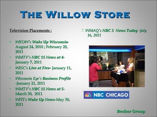 The Willow Store  Television Placements : WKOW’s  Wake Up Wisconsin -  August 24, 2010 ; February 28,  2011 WMTV’s  NBC 15 News at 4 -   January 7, 2011 WISC’s  Live at Five-  January 11, 2011 Wisconsin Eye’s  Business Profile  -January 21, 2011  WMTV’s  NBC 15 News at 5 -   March 30,  2011 WITI’s  Wake Up News -May 30, 2011 7.  WMAQ’s  NBC 5  News Today  -July 16, 2011 
