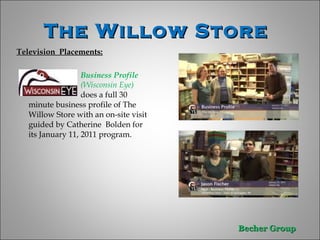 The Willow Store  Television  Placements: Business Profile  (Wisconsin Eye)  does a full 30 minute business profile of The Willow Store with an on-site visit guided by Catherine  Bolden for its January 11, 2011 program.  