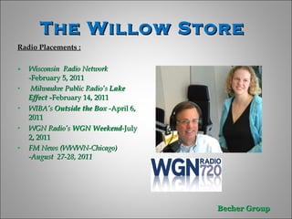 The Willow Store  Radio Placements : Wisconsin  Radio Network - February 5, 2011  Milwaukee Public Radio’s  Lake Effect - February 14, 2011 WIBA’s  Outside the Box  - April 6, 2011 WGN Radio’s  WGN Weekend -July 2, 2011 FM News (WWWN-Chicago) -August  27-28, 2011 