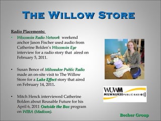 The Willow Store  Radio Placements:  Wisconsin Radio Network  weekend anchor Jason Fischer used audio from Catherine Bolden’s  Wisconsin Eye  interview for a radio story that  aired on February 5, 2011. Susan Bence of  Milwaukee Public Radio  made an on-site visit to The Willow Store for a  Lake Effect  story that aired on February 14, 2011 . Mitch Henck interviewed Catherine Bolden about Reusable Future for his April 6, 2011  Outside the Box  program on  WIBA (Madison) .  