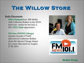 The Willow Store  Radio Placements: WGN Weekend  host  Bill Moller  with Catherine Bolden in the WGN showcase  studio for her July 2, 2011  WGN Radio  appearance. FM News (WWWN-Chicago)  reporter Jennifer O’Neill interviewed Catherine Bolden about the Sprout Change diaper for a story that aired on August 27-28, 2011.  