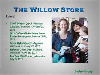 The Willow Store  Events : Cloth Diaper  Q& A  -Madison Children’s Museum - October 21, 2010  2011 Golden Globe Boom Boom Room-  Los Angeles- January 14-16, 2011  Green Baby Shower-  Appleton, Wisconsin-February 19, 2011 Isthmus Green Day-  Madison, Wisconsin -April 16, 2011 Eco Fair 360 -Elkhorn, Wisconsin-July  9, 2011  