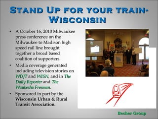 Stand Up for your train-Wisconsin  A October 16, 2010 Milwaukee press conference on the Milwaukee to Madison high speed rail line brought together a broad based coalition of supporters. Media coverage generated  including television stories on  WDJT  and  WISN ,  and in  The Daily Reporter  and  The Waukesha Freeman . Sponsored in part by the  Wisconsin Urban & Rural Transit Association.  