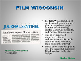 For  Film Wisconsin , helped create overall media strategy plan, arranged newspaper editorial board meetings,  created Game On! media day and Faces of Film outreach.  This effort generated numerous editorial endorsements and  14  media stories in print, television, radio and on the internet. Media effort were designed to save the successful  Wisconsin Film Incentives in the state budget .  Film Wisconsin  Milwaukee Journal Sentinel ,  April 20, 2009 