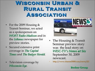For the 2009 Housing & Transit Seminar, we acted as a spokesperson on  WORT Radio-Madison   and in the   Isthmus   newspaper for  preview stories.  Secured extensive print  coverage in  The Capital Times  and  The Badger Herald .   Television coverage by  Wisconsin Eye . The Housing & Transit Seminar preview story was  the lead story on  WISC-TV’s  News at Six  September 30, 2009 newscast.  http://www.channel3000.com/news/21165788/detail.html Wisconsin Urban & Rural Transit Association  
