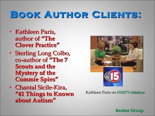 Book Author Clients:  Kathleen Paris, author of  “The Clover Practice” Sterling Long Colbo, co-author of  “The 7 Scouts and the Mystery of the Commie Spies” Chantal Sicile-Kira,  “41 Things to Known about Autism” Kathleen Paris on  WMTV-Madison   