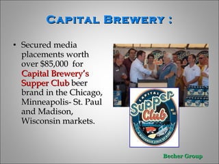 Capital Brewery :   Secured media placements worth over $85,000  for  Capital Brewery’s Supper Club  beer brand in the Chicago, Minneapolis- St. Paul and Madison, Wisconsin markets.  