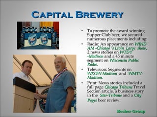 Capital Brewery  To promote the award winning Supper Club beer, we secured numerous placements including: Radio: An appearance on  WIND AM -Chicago ‘s Livin  Large  show,  2 news stories on  WTDY -Madison  and a 45 minute segment on  Wisconsin Public Radio.  Television: Segments on  WKOW-Madison  and   WMTV-Madison. Print: News stories included a full page  Chicago Tribune  Travel  Section article, a business story in the  Star-Tribune  and a  City Pages  beer review.  