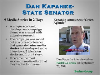 9 Media Stories in 2 Days Kapanke Announces “Green Agenda” A unique economic development campaign theme was created with extensive research.  The campaign was rolled out at a press conference that generated  nine media stories in two days-  6 radio interviews, 2 television stories and 1 print story.  It became the most successful media effort that they had in four years. Dan Kapanke interviewed on  WKBT-La Crosse  on September 26, 2008  Dan Kapanke- State Senator  