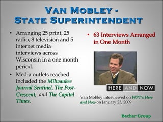 Van Mobley - State Superintendent  Arranging 25 print, 25 radio, 8 television and 5 internet media  interviews across Wisconsin in a one month period. Media outlets reached  included the  Milwaukee Journal Sentinel, The Post-Crescent,  and  The Capital Times.  63 Interviews Arranged in One Month   Van Mobley interviewed on  WPT’s Here and Now   on January 23, 2009 